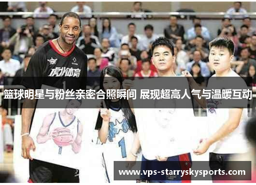 篮球明星与粉丝亲密合照瞬间 展现超高人气与温暖互动